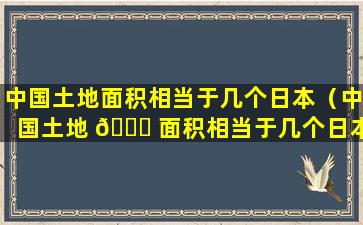 中国土地面积相当于几个日本（中国土地 💐 面积相当于几个日本国土面积）